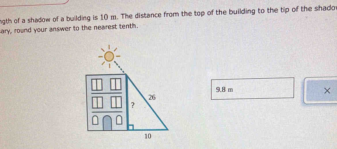 ngth of a shadow of a building is 10 m. The distance from the top of the building to the tip of the shadot 
ary, round your answer to the nearest tenth.
9.8 m ×