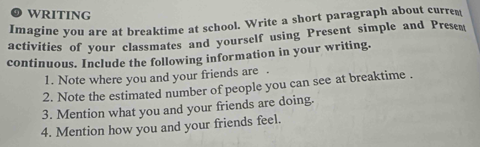 WRITING 
Imagine you are at breaktime at school. Write a short paragraph about current 
activities of your classmates and yourself using Present simple and Present 
continuous. Include the following information in your writing. 
1. Note where you and your friends are . 
2. Note the estimated number of people you can see at breaktime . 
3. Mention what you and your friends are doing. 
4. Mention how you and your friends feel.