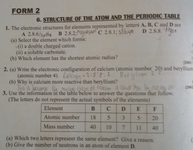 FORM 2
6. STRUCTURE OF THE ATOM AND THE PERIODIC TABLF
1. The electronic structures for elements represented by letters A, B, C and D are
A 2.8, B 2.8.2; C 2.8.1; D 2.8.8.
(a) Select the element which forms:
(i) a double charged cation.
(ii) a soluble carbonate.
(b) Which element has the shortest atomic radius?
|2001
2. (a) Write the electronic configuration of calcium (atomic number 20) and beryllium
(atomic number 4).
(b) Why is calcium more reactive than beryllium? [2002
3. Use the information in the table below to answer the questions that follow.
(The letters do not represent the actual symbols of the elements)
(a) Which two letters represent the same element? Give a reason.
(b) Give the number of neutrons in an atom of element D.