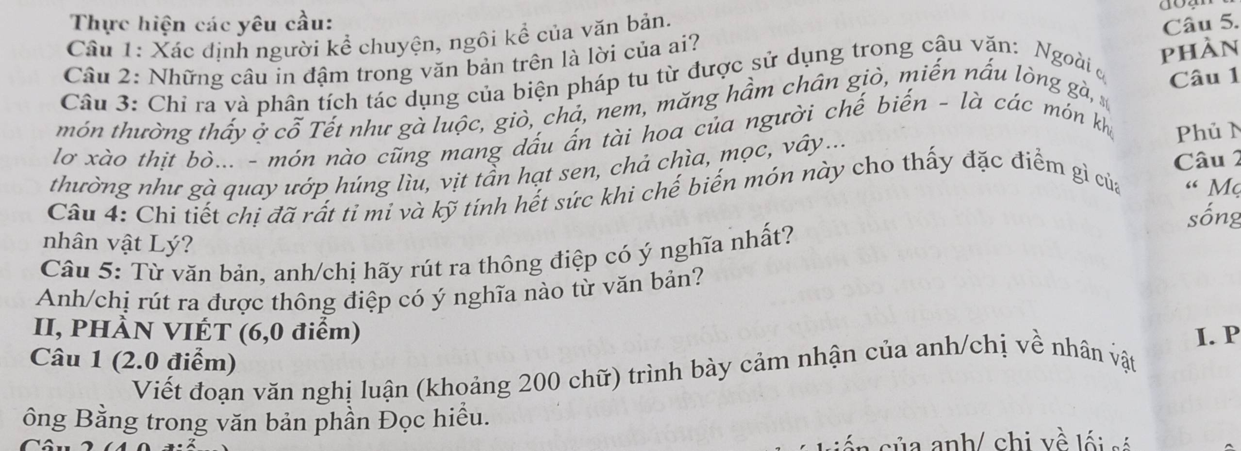 Thực hiện các yêu cầu: 
Câu 1: Xác định người kể chuyện, ngôi kể của văn bản. 
Câu 5. 
Câu 2: Những câu in đậm trong văn bản trên là lời của ai? 
phàn 
Câu 3: Chỉ ra và phân tích tác dụng của biện pháp tu từ được sử dụng trong câu văn: Ngoài ở 
món thường thấy ở cỗ Tết như gà luộc, giò, chả, nem, măng hầm chân giò, miến nấu lòng gà, Câu 1 
lơ xào thịt bò... - món nào cũng mang dấu ấn tài hoa của người chế biến - là các món kh 
Câu 2 
thường như gà quay ướp húng lìu, vịt tần hạt sen, chả chìa, mọc, vây... PhủN 
Câu 4: Chi tiết chị đã rất tỉ mi và kỹ tính hết sức khi chế biến món này cho thấy đặc điểm gì của « Mẹ 
sống 
nhân vật Lý? 
Câu 5: Từ văn bản, anh/chị hãy rút ra thông điệp có ý nghĩa nhất? 
Anh/chị rút ra được thông điệp có ý nghĩa nào từ văn bản? 
II, PHÀN VIÉT (6, 0 điểm) I. P 
Câu 1 (2.0 điểm) 
Viết đoạn văn nghị luận (khoảng 200 chữ) trình bày cảm nhận của anh/chị về nhân vật 
ông Bằng trong văn bản phần Đọc hiểu. 
á n của anh/ chi về lối só