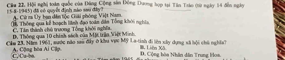 Hội nghị toàn quốc của Đảng Cộng sản Đông Dương họp tại Tân Trảo (từ ngày 14 đến ngày
15-8-1945) đã có quyết định nào sau đây?
A. Cử ra Ủy ban dân tộc Giải phóng Việt Nam.
B. Thông qua kế hoạch lãnh đạo toàn dân Tổng khởi nghĩa.
C. Tán thành chủ trương Tổng khởi nghĩa.
D. Thông qua 10 chính sách của Mặt trận Việt Minh.
Câu 23. Năm 1961, nước nào sau đây ở khu vực Mỹ La-tinh đi lên xây dựng xã hội chủ nghĩa?
A. Cộng hòa Ai Cập.
B. Liên Xô.
D. Cộng hòa Nhân dân Trung Hoa.
C. Cu-ba. − 1045