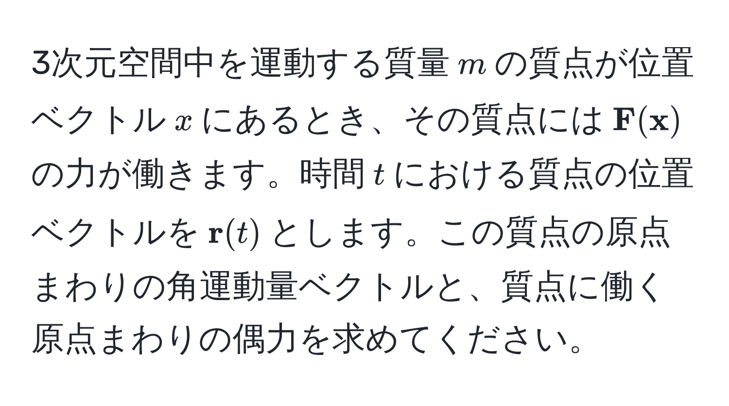 3次元空間中を運動する質量$m$の質点が位置ベクトル$x$にあるとき、その質点には$ F( x)$の力が働きます。時間$t$における質点の位置ベクトルを$ r(t)$とします。この質点の原点まわりの角運動量ベクトルと、質点に働く原点まわりの偶力を求めてください。