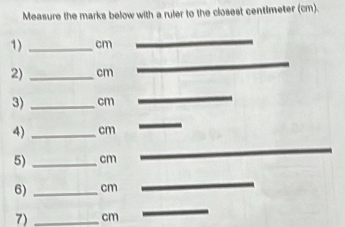 Measure the marks below with a ruler to the closest centimeter (cm). 
1)_
cm
2)_
cm
3)_
cm
_ 
4)_
cm
_ 
5)_
cm
_ 
6)_
cm
_ 
7)_
cm
_