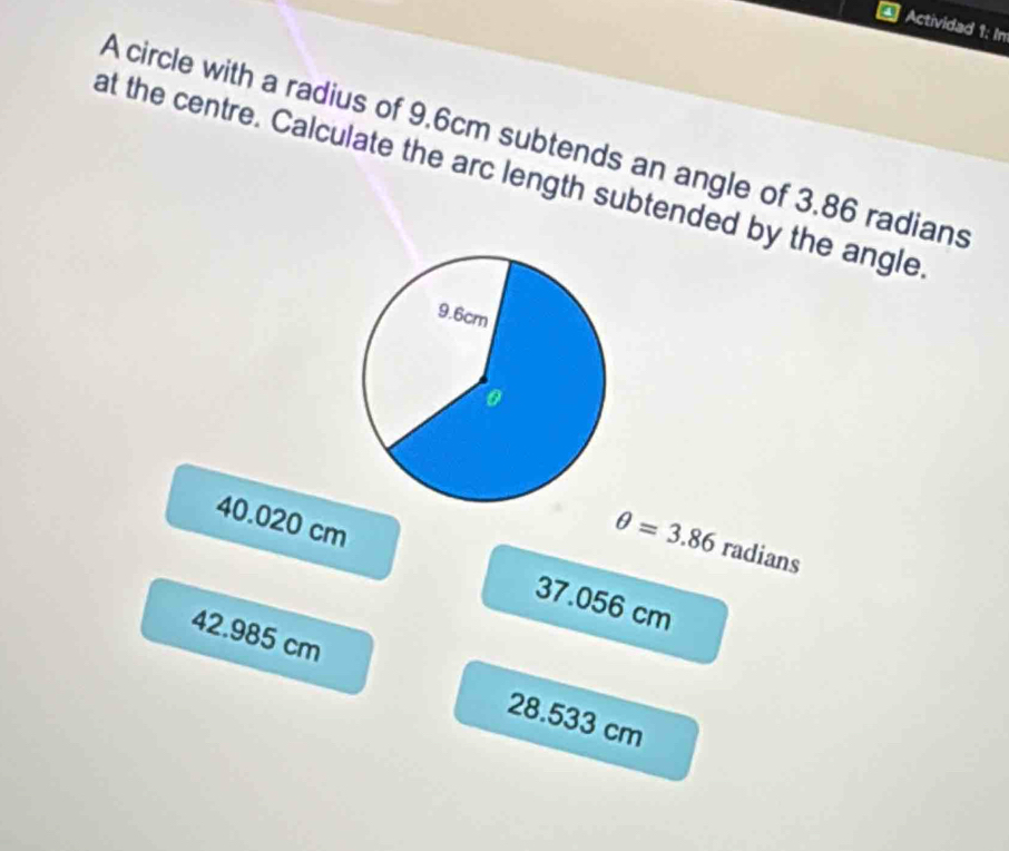 Actividad 1: In
A circle with a radius of 9.6cm subtends an angle of 3.86 radians
at the centre. Calculate the arc length subtended by the angle
θ =3.86radians
40.020 cm 37.056 cm
42.985 cm
28.533 cm