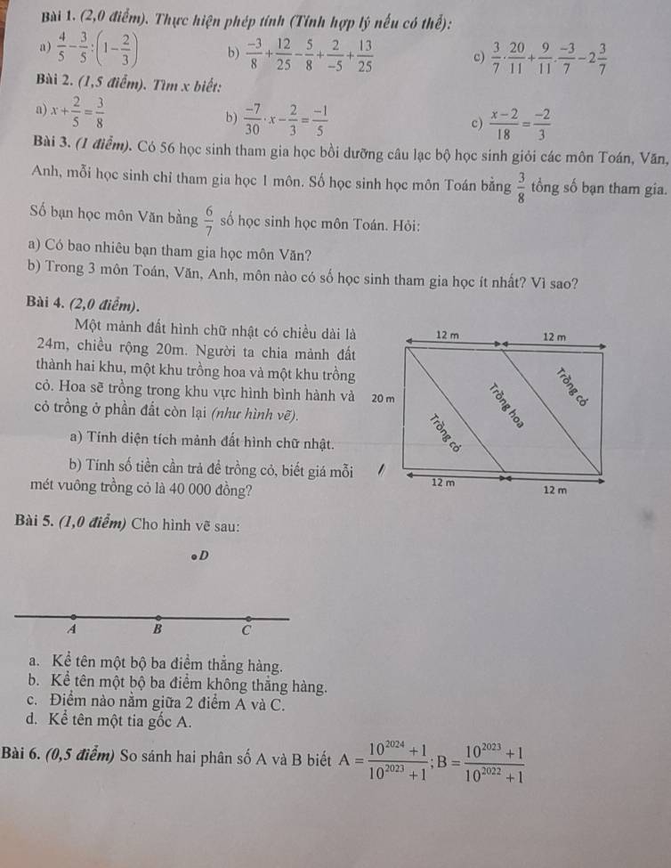 (2,0 điểm). Thực hiện phép tính (Tính hợp lý nếu có thể):
a)  4/5 - 3/5 :(1- 2/3 ) b)  (-3)/8 + 12/25 - 5/8 + 2/-5 + 13/25   3/7 ·  20/11 + 9/11 ·  (-3)/7 -2 3/7 
c)
Bài 2. (1,5 điểm). Tìm x biết:
a) x+ 2/5 = 3/8 
b)  (-7)/30 · x- 2/3 = (-1)/5   (x-2)/18 = (-2)/3 
c)
Bài 3. (1 điểm). Có 56 học sinh tham gia học bồi dưỡng câu lạc bộ học sinh giỏi các môn Toán, Văn,
Anh, mỗi học sinh chỉ tham gia học 1 môn. Số học sinh học môn Toán bằng  3/8  tổng số bạn tham gia.
ố bạn học môn Văn bằng  6/7  số học sinh học môn Toán. Hỏi:
a) Có bao nhiêu bạn tham gia học môn Văn?
b) Trong 3 môn Toán, Văn, Anh, môn nào có số học sinh tham gia học ít nhất? Vì sao?
Bài 4. (2,0 điểm).
Một mành đất hình chữ nhật có chiều dài là 12 m 12 m
24m, chiều rộng 20m. Người ta chia mảnh đất
thành hai khu, một khu trồng hoa và một khu trồng
cỏ. Hoa sẽ trồng trong khu vực hình bình hành và 20 m
8.
cỏ trồng ở phần đất còn lại (như hình vẽ).
a) Tính diện tích mảnh đất hình chữ nhật.
b) Tính số tiền cần trả đề trồng cỏ, biết giá mỗi 12 m
mét vuông trồng cỏ là 40 000 đồng? 12 m
Bài 5. (1,0 điểm) Cho hình vẽ sau:
D
A B C
a. Kể tên một bộ ba điểm thắng hàng.
b. Kể tên một bộ ba điểm không thắng hàng.
c. Điểm nào nằm giữa 2 điểm A và C.
d. Kể tên một tia gốc A.
Bài 6. (0,5 điểm) So sánh hai phân số A và B biết A= (10^(2024)+1)/10^(2023)+1 ;B= (10^(2023)+1)/10^(2022)+1 