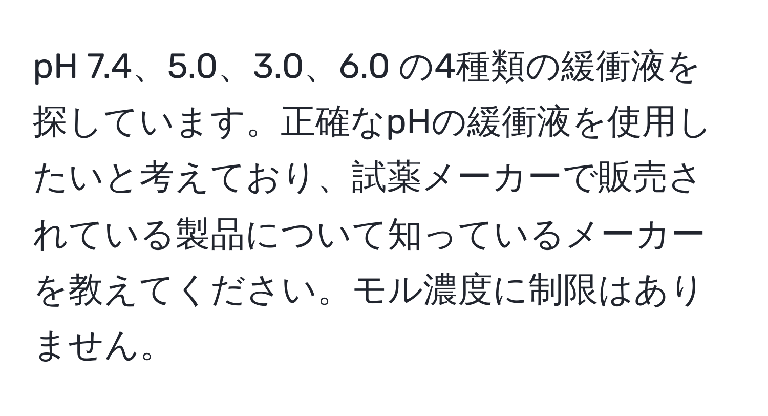 pH 7.4、5.0、3.0、6.0 の4種類の緩衝液を探しています。正確なpHの緩衝液を使用したいと考えており、試薬メーカーで販売されている製品について知っているメーカーを教えてください。モル濃度に制限はありません。