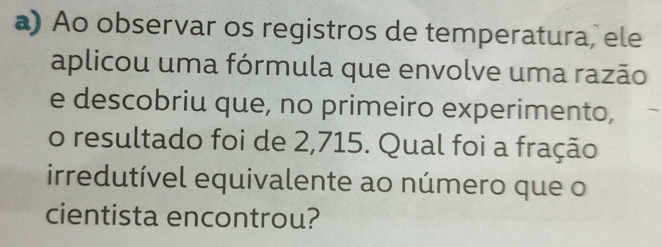 Ao observar os registros de temperatura, ele 
aplicou uma fórmula que envolve uma razão 
e descobriu que, no primeiro experimento, 
o resultado foi de 2,715. Qual foi a fração 
irredutível equivalente ao número que o 
cientista encontrou?