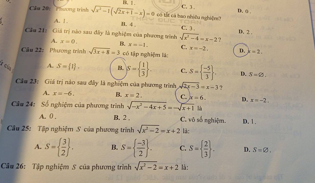 B. 1. C. 3. D. 0.
Câu 20: Phương trình sqrt(x^2-1)(sqrt(2x+1)-x)=0 có tất cả bao nhiêu nghiệm?
A. 1. B. 4. C. 3.
D. 2.
Câu 21: Giá trị nào sau đây là nghiệm của phương trình sqrt(x^2-4)=x-2 ?
B.
A. x=0. x=-1. C. x=-2. D. x=2. 
Câu 22: Phương trình sqrt(3x+8)=3 có tập nghiệm là:
r của
A. S= 1. 
C.
B. S=  1/3 . S=  (-5)/3 . D. S=varnothing. 
Câu 23: Giá trị nào sau đây là nghiệm của phương trình sqrt(2x-3)=x-3 ?
A. x=-6. B. x=2. C. x=6.
D. x=-2. 
Câu 24: Số nghiệm của phương trình sqrt(-x^2-4x+5)=-sqrt(x+1) là
A. 0. B. 2. C. vô số nghiệm. D. 1.
Câu 25: Tập nghiệm S của phương trình sqrt(x^2-2)=x+2 là:
B.
A. S=  3/2 . S=  (-3)/2 . C. S=  2/3 . D. S=varnothing. 
Câu 26: Tập nghiệm S của phương trình sqrt(x^2-2)=x+2 là: