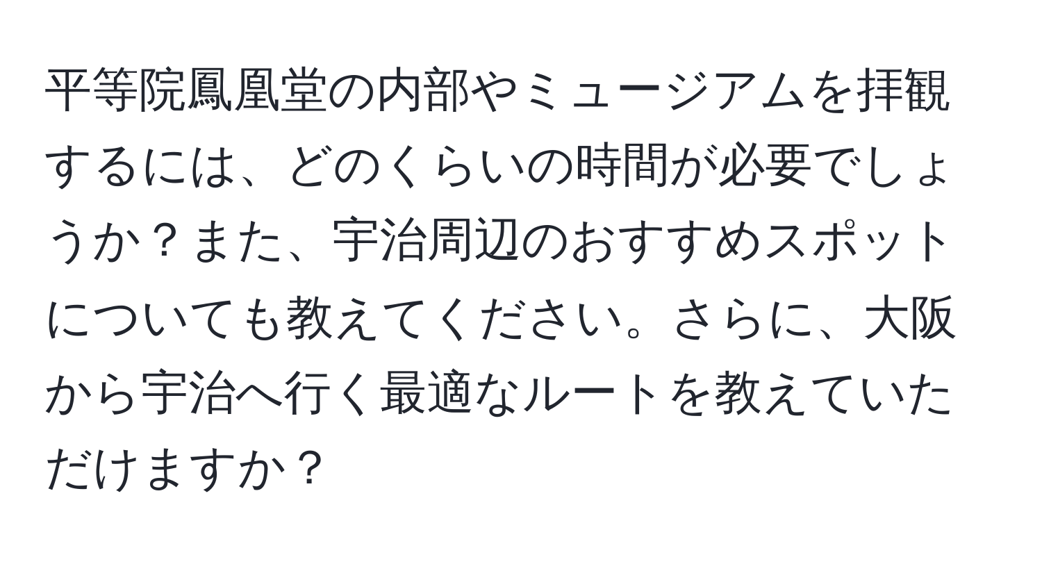 平等院鳳凰堂の内部やミュージアムを拝観するには、どのくらいの時間が必要でしょうか？また、宇治周辺のおすすめスポットについても教えてください。さらに、大阪から宇治へ行く最適なルートを教えていただけますか？