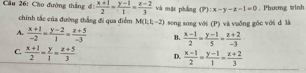 Cho đường thắng d:  (x+1)/2 = (y-1)/1 = (z-2)/3  và mặt phẳng (P): x-y-z-1=0. Phương trình
chính tắc của đường thẳng đi qua điểm M(1;1;-2) song song với (P) và vuông góc với d là
A.  (x+1)/-2 = (y-2)/1 = (z+5)/-3 
B.  (x-1)/2 = (y-1)/5 = (z+2)/-3 
C.  (x+1)/2 = y/1 = (z+5)/3 
D.  (x-1)/2 = (y-1)/1 = (z+2)/3 