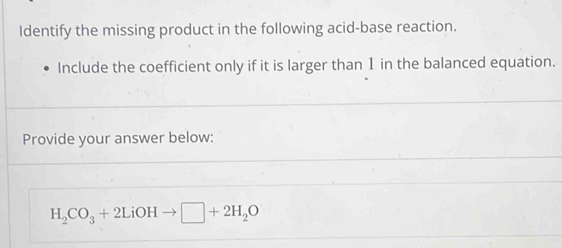 Identify the missing product in the following acid-base reaction. 
Include the coefficient only if it is larger than 1 in the balanced equation. 
Provide your answer below:
H_2CO_3+2LiOHto □ +2H_2O