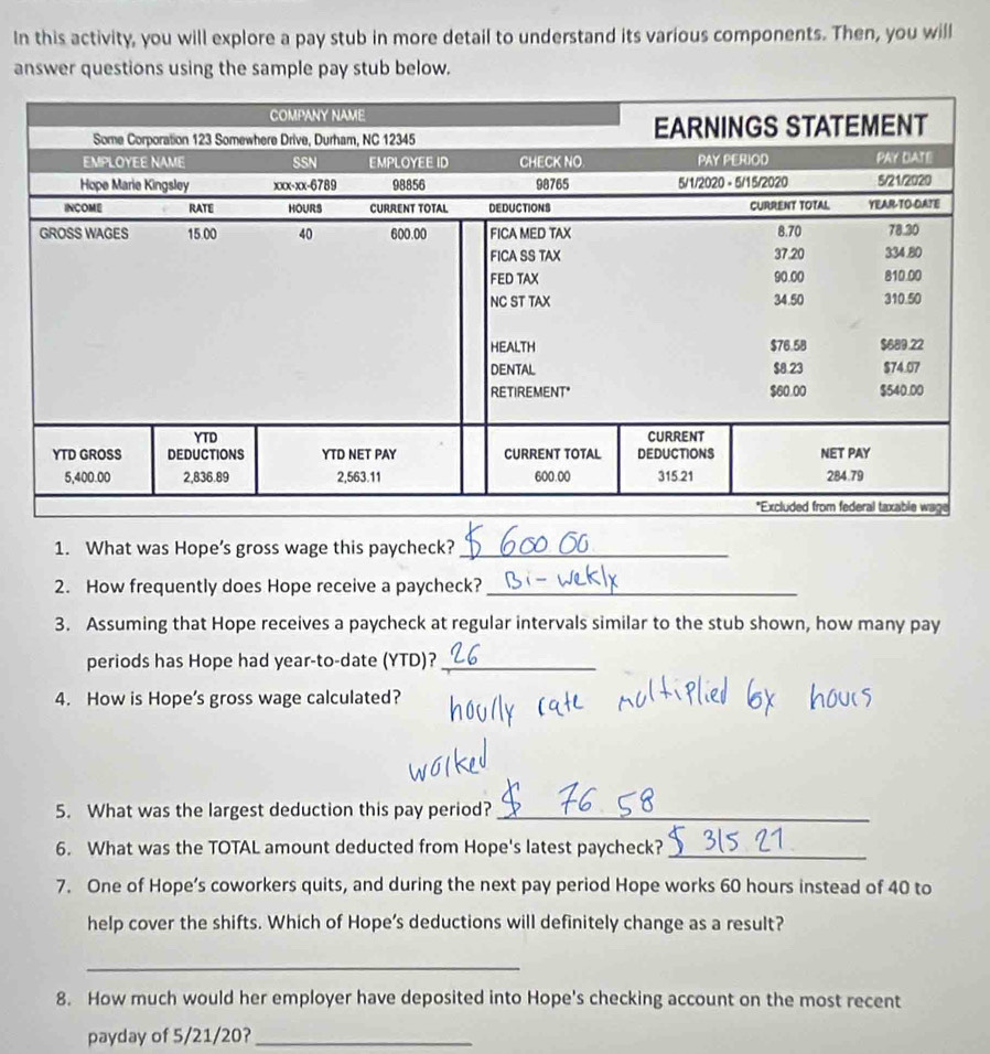 In this activity, you will explore a pay stub in more detail to understand its various components. Then, you will 
answer questions using the sample pay stub below. 
1. What was Hope’s gross wage this paycheck?_ 
2. How frequently does Hope receive a paycheck?_ 
3. Assuming that Hope receives a paycheck at regular intervals similar to the stub shown, how many pay 
periods has Hope had year -to-date (YTD)?_ 
4. How is Hope's gross wage calculated? 
5. What was the largest deduction this pay period?_ 
6. What was the TOTAL amount deducted from Hope's latest paycheck?_ 
7. One of Hope’s coworkers quits, and during the next pay period Hope works 60 hours instead of 40 to 
help cover the shifts. Which of Hope’s deductions will definitely change as a result? 
_ 
8. How much would her employer have deposited into Hope's checking account on the most recent 
payday of 5/21/20?_