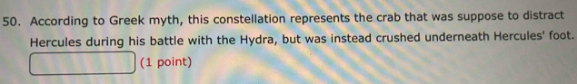 According to Greek myth, this constellation represents the crab that was suppose to distract 
Hercules during his battle with the Hydra, but was instead crushed underneath Hercules' foot. 
(1 point)