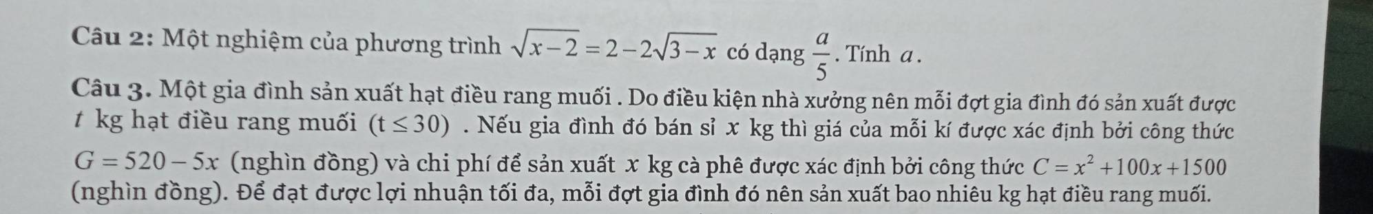 Một nghiệm của phương trình sqrt(x-2)=2-2sqrt(3-x) có dạng  a/5 . Tính a. 
Câu 3. Một gia đình sản xuất hạt điều rang muối . Do điều kiện nhà xưởng nên mỗi đợt gia đình đó sản xuất được 
kg hạt điều rang muối (t≤ 30). Nếu gia đình đó bán sỉ x kg thì giá của mỗi kí được xác định bởi công thức
G=520-5x (nghìn đồng) và chi phí để sản xuất x kg cà phê được xác định bởi công thức C=x^2+100x+1500
(nghìn đồng). Để đạt được lợi nhuận tối đa, mỗi đợt gia đình đó nên sản xuất bao nhiêu kg hạt điều rang muối.