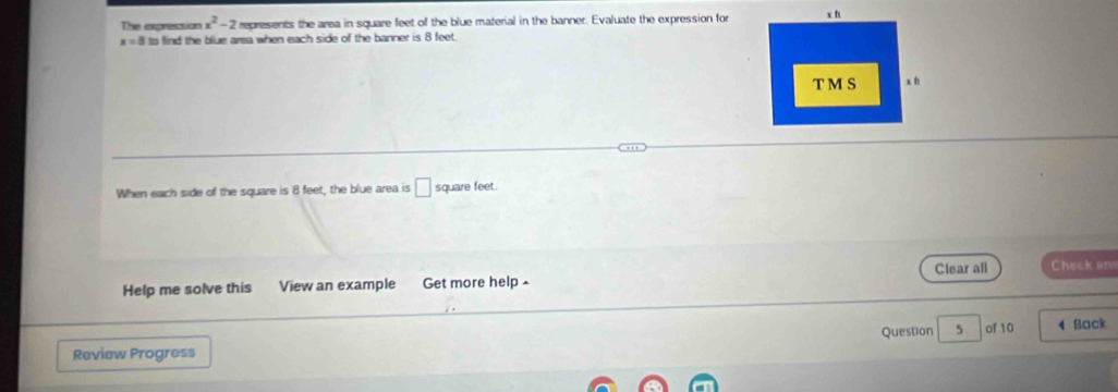 The expression x^2-2 represents the area in square feet of the blue material in the banner. Evaluate the expression for
x=8 to find the blue area when each side of the banner is 8 feet. 
When each side of the square is 8 feet, the blue area is □ square feet. 
Clear all Check an 
Help me solve this View an example Get more help ^ 
Question 5 
Review Progress of 10 4 Back