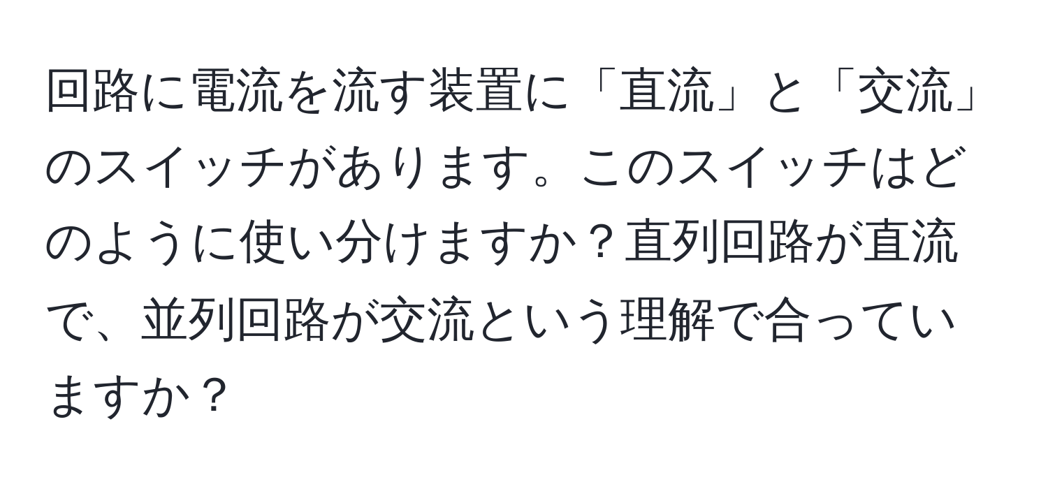 回路に電流を流す装置に「直流」と「交流」のスイッチがあります。このスイッチはどのように使い分けますか？直列回路が直流で、並列回路が交流という理解で合っていますか？