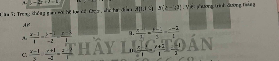 A. y-2z+2=0. D.
Câu 7: Trong không gian với hệ tọa độ Oxyz , cho hai điểm A(1;1;2), B(2;-1;3). Viết phương trình đường thắng
AB.
A.  (x-1)/1 = (y-1)/-2 = (z-2)/1 
B.  (x-1)/3 = (y-1)/2 = (z-2)/1 
C.  (x+1)/3 = (y+1)/-2 = (z+2)/1 
D.  (x-3)/1 = (y+2)/1 = (z-1)/2 