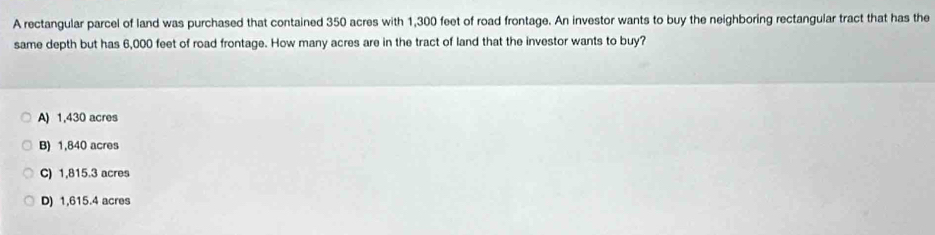 A rectangular parcel of land was purchased that contained 350 acres with 1,300 feet of road frontage. An investor wants to buy the neighboring rectangular tract that has the
same depth but has 6,000 feet of road frontage. How many acres are in the tract of land that the investor wants to buy?
A) 1,430 acres
B) 1,840 acres
C) 1,815.3 acres
D) 1,615.4 acres