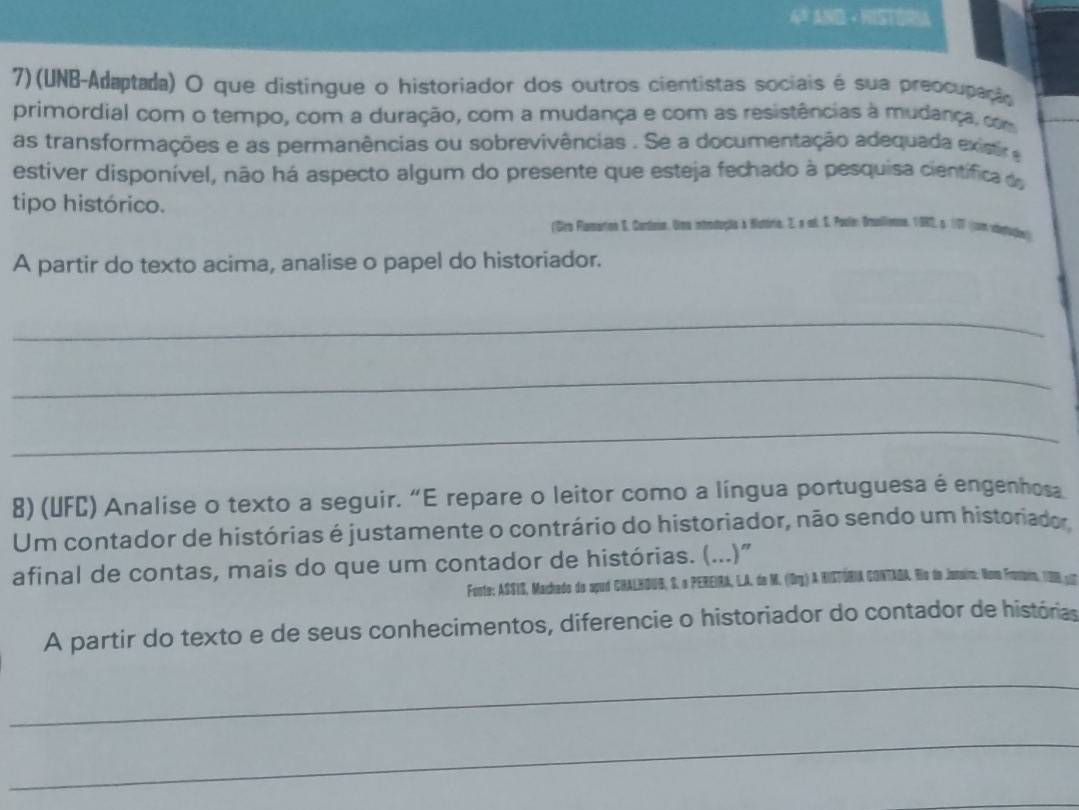 4ª AND × HISTORIA 
7)(UNB-Adaptada) O que distingue o historiador dos outros cientistas sociais é sua preocupação 
primordial com o tempo, com a duração, com a mudança e com as resistências à mudança, com 
as transformações e as permanências ou sobrevivências . Se a documentação adequada existi 
estiver disponível, não há aspecto algum do presente que esteja fechado à pesquisa científica d 
tipo histórico. 
(Dro Flamartion S. Cartoin, Uma introdução & Nutória, Z. a ed. S. Poule: Brallenne, 19R2, s. 177 ((cm vistucle) 
A partir do texto acima, analise o papel do historiador. 
_ 
_ 
_ 
8) (UFC) Analise o texto a seguir. “E repare o leitor como a língua portuguesa é engenhosa 
Um contador de histórias é justamente o contrário do historiador, não sendo um historiador. 
afinal de contas, mais do que um contador de histórias. (...)" 
Fonte: ASSIS, Machado do apud CHALHOUB, S. o PEREIRA, LA. de M. (Org) A HISTÓRIA CONTAOA Rio do Janaio: Noa Frostairn, 128, 17
A partir do texto e de seus conhecimentos, diferencie o historiador do contador de histórias 
_ 
_