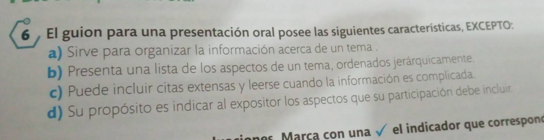 El guion para una presentación oral posee las siguientes características, EXCEPTO:
a) Sirve para organizar la información acerca de un tema .
b) Presenta una lista de los aspectos de un tema, ordenados jerárquicamente.
c) Puede incluir citas extensas y leerse cuando la información es complicada.
d) Su propósito es indicar al expositor los aspectos que su participación debe incluir.
ones Marça con una √ el indicador que correspono