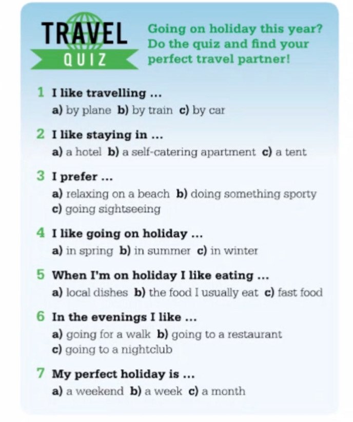 Going on holiday this year?
TRAVEL Do the quiz and find your
Q UIZ perfect travel partner!
1 I like travelling ...
a) by plane b) by train c) by car
2 I like staying in ...
a) a hotel b) a self-catering apartment c) a tent
3 I prefer ...
a) relaxing on a beach b) doing something sporty
c) going sightseeing
4 I like going on holiday ...
a) in spring b) in summer c) in winter
5 When I'm on holiday I like eating ...
a) local dishes b) the food I usually eat c) fast food
6 In the evenings I like ...
a) going for a walk b) going to a restaurant
c) going to a nightclub
7 My perfect holiday is ...
a) a weekend b) a week c) a month