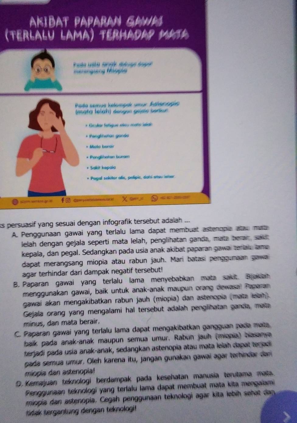 AKIBAT PAPARAN GAWM
(Terlalu LAma) termaday Mata
Pase usta angé sidues éspee
merangsang Mopie
Pado semue kelompek amar Aelonagia
(mata leiah) dengen gejaie bediur
* Ocular fatigue ateu mato islab
* Penglihatan ganda
* Mato berair
Penglihatan buram
* Sakit kepaïa
* Pegal sekitor alis, pelipis, dahi atou ieher
plm wnins go is Epanyaldtdaiononutarid Soperr 6 +52:821 200 200
its persuasif yang sesuai dengan infografik tersebut adalah ...
A. Penggunaan gawai yang terlalu lama dapat membuat astenopia atau mat
lelah dengan gejala seperti mata lelah, penglihatan ganda, mata beran, sau
kepala, dan pegal. Sedangkan pada usia anak akibat paparan gawai teriau am
dapat merangsang miopia atau rabun jauh. Mari batasi pengounaan gawa
agar terhindar dari dampak negatif tersebut!
B. Paparan gawai yang terlalu lama menyebabkan mata sakit Brakan
menggunakan gawai, baik untuk anak-anak maupun orang dewasal Tamaran
gawai akan mengakibatkan rabun jauh (miopia) dan astenopia (mata lean)
Gejala orang yang mengalami hal tersebut adalah penglihatan ganda, mata
minus, dan mata berair.
C. Paparan gawai yang terlalu lama dapat mengakibatkan gangguan pada mata.
balk pada anak-anak maupun semua umur, Rabun jauh (miania) basanya
terjadi pada usia anak-anak, sedangkan astenopia atau mata iəlah dapat teraci 
pada semua umür. Oleh karena itu, jangan gunakan gawai agar terhindar dan
miopia dan astenopia!
D.  Kemajuan teknologi berdampak pada kesehatan manusia terutama mata.
Penggunaan teknologi yang terlalu Iama dapat membuat mata kita mengaiam
miopia dan astenopia, Cegah penggunaan teknologi agar kita ləbih sehat dan
dak tergantung dengan teknologi!