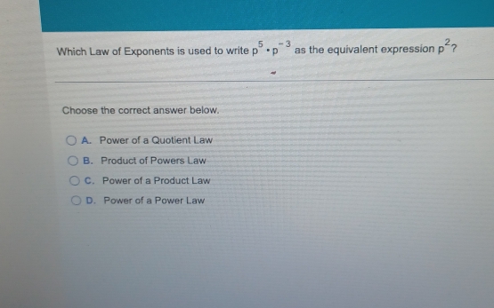 Which Law of Exponents is used to write p^5· p^(-3) as the equivalent expression p^2 7
Choose the correct answer below,
A. Power of a Quotient Law
B. Product of Powers Law
C. Power of a Product Law
D. Power of a Power Law