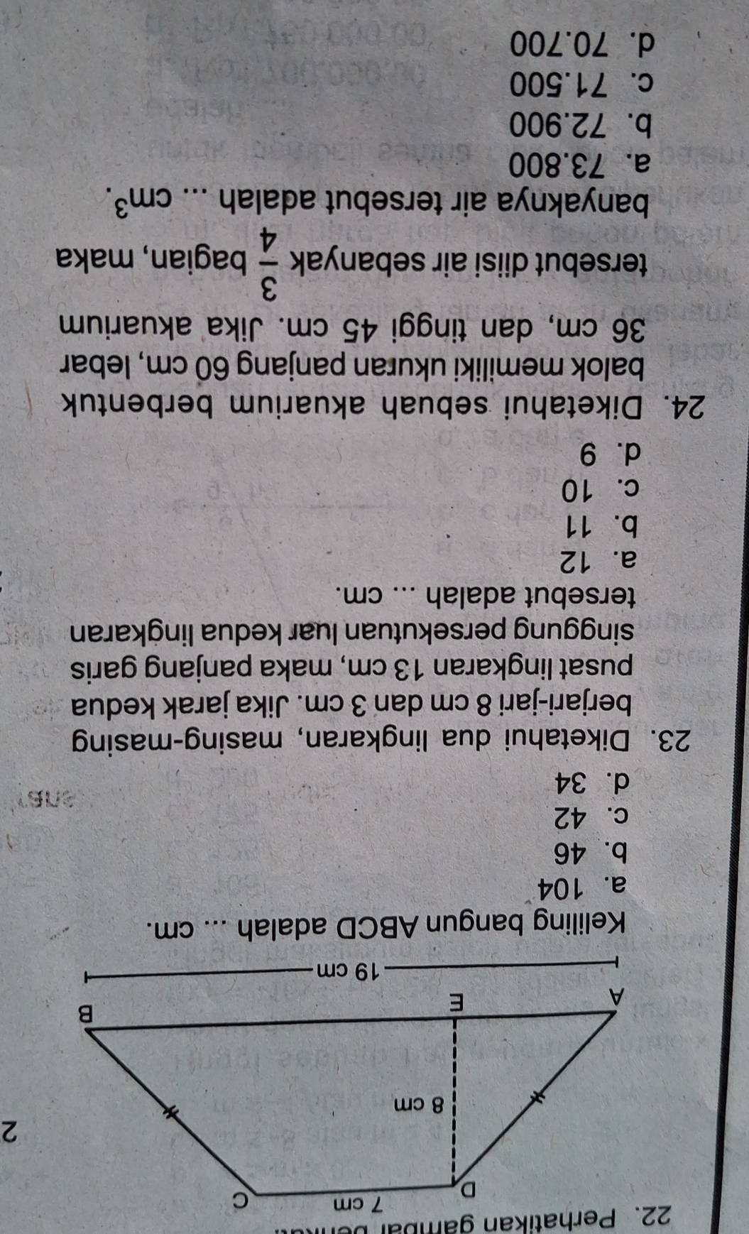 Keliling bangun ABCD adalah ... cm.
a. 104
b. 46
c. 42
d. 34
23. Diketahui dua lingkaran, masing-masing
berjari-jari 8 cm dan 3 cm. Jika jarak kedua
pusat lingkaran 13 cm, maka panjang garis
singgung persekutuan luar kedua lingkaran
tersebut adalah ... cm.
a. 12
b. 11
c. 10
d. 9
24. Diketahui sebuah akuarium berbentuk
balok memiliki ukuran panjang 60 cm, lebar
36 cm, dan tinggi 45 cm. Jika akuarium
tersebut diisi air sebanyak  3/4  bagian, maka
banyaknya air tersebut adalah ... cm^3.
a. 73.800
b. 72.900
c. 71.500
d. 70.700