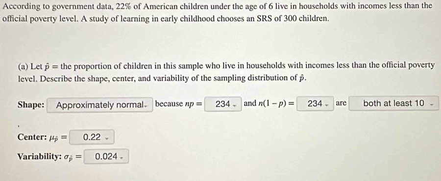 According to government data, 22% of American children under the age of 6 live in households with incomes less than the 
official poverty level. A study of learning in early childhood chooses an SRS of 300 children. 
(a) Let hat p= the proportion of children in this sample who live in households with incomes less than the official poverty 
level. Describe the shape, center, and variability of the sampling distribution of β. 
Shape: Approximately normal because np= 234 and n(1-p)= 234 are both at least 10
Center: mu _j= 0.22
Variability: sigma _hat p= 0.024