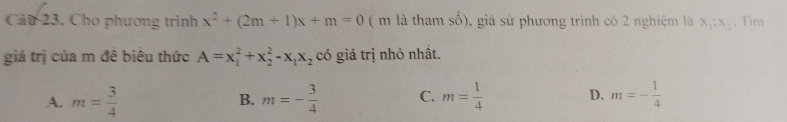 Cho phương trình x^2+(2m+1)x+m=0 ( m là tham shat o) 0, giả sử phương trình có 2 nghiệm là x_1;x_2. Tìm
giá trị của m đê biêu thức A=x_1^(2+x_2^2-x_1)x_2 có giá trị nhỏ nhất.
C.
A. m= 3/4  m=- 3/4  m= 1/4  D. m=- 1/4 
B.