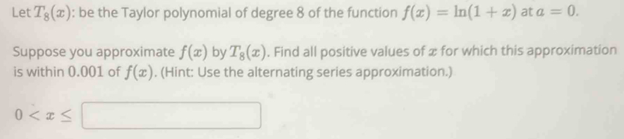 Let T_8(x) : be the Taylor polynomial of degree 8 of the function f(x)=ln (1+x) at a=0. 
Suppose you approximate f(x) by T_8(x). Find all positive values of x for which this approximation 
is within 0.001 of f(x). (Hint: Use the alternating series approximation.)
0