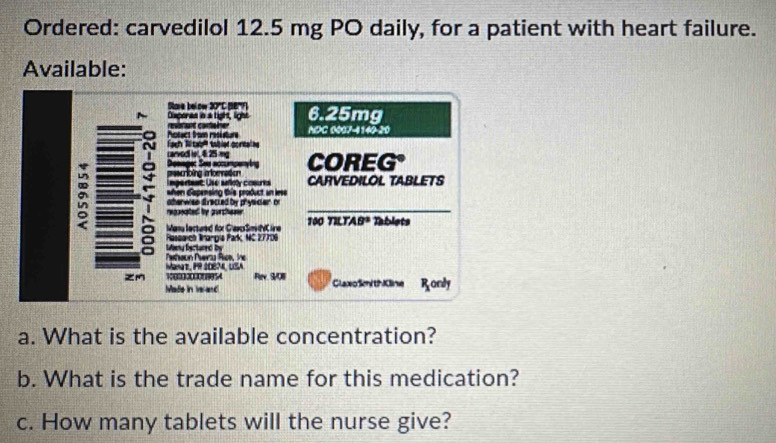 Ordered: carvedilol 12.5 mg PO daily, for a patient with heart failure.
Available:
a. What is the available concentration?
b. What is the trade name for this medication?
c. How many tablets will the nurse give?