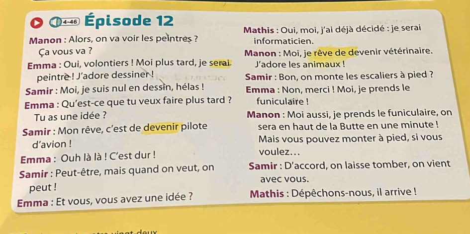 4-46 Épisode 12 
* Mathis : Oui, moi, j'ai déjà décidé : je serai 
Manon : Alors, on va voir les peintres ? informaticien. 
Ça vous va ? 
* Manon : Moi, je rêve de devenir vétérinaire. 
Emma : Oui, volontiers ! Moi plus tard, je serai J'adore les animaux ! 
peintre ! J'adore dessiner ! Samir : Bon, on monte les escaliers à pied ? 
Samir : Moi, je suis nul en dessin, hélas ! Emma : Non, merci ! Moi, je prends le 
Emma : Qu’est-ce que tu veux faire plus tard ? funiculaire ! 
Tu as une idée ? Manon : Moi aussi, je prends le funiculaire, on 
Samir : Mon rêve, c'est de devenir pilote sera en haut de la Butte en une minute ! 
d’avion ! Mais vous pouvez monter à pied, si vous 
Emma : Ouh là là ! C'est dur ! 
voulez... 
Samir : Peut-être, mais quand on veut, on Samir : D' accord, on laisse tomber, on vient 
avec vous. 
peut ! 
Emma : Et vous, vous avez une idée ? * Mathis : Dépêchons-nous, il arrive !