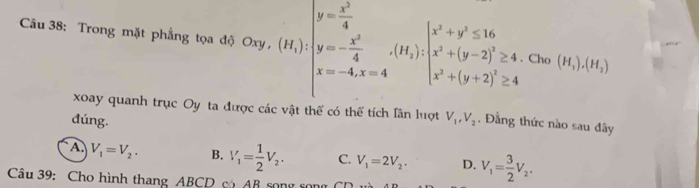 Trong mặt phẳng tọa độ Coy,(H_1)beginvmatrix y=frac (x^(2)^2)4=-frac 4· 2· (H_i):beginvmatrix x^2+y^2≤ 16 x^2+(y-2)^2≥ 4, x^2+(y+2)^2≥ 4endarray.. Cho (H_1),(H_2)
xoay quanh trục Oy ta đ vc các vật thể có thể tích Iân luợt V_1, V_2
đúng. . Đẳng thức nào sau đây
A. V_1=V_2. B. V_1= 1/2 V_2. C. V_1=2V_2. D. V_1= 3/2 V_2. 
Câu 39: Cho hình thang ABCD có AB song song