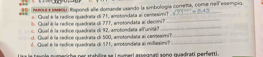 a . 
--- proιε ε siмbou| Rispondi alle domande usando la simbologia corretta, come nell'esempio. 
95 
a. Qual è la radice quadrata di 71, arrotondata ai centesimi? 
_ 
b. Qual è la radice quadrata di 777, arrotondata ai decimi? 
_ 
c. Qual è la radice quadrata di 92, arrotondata all'unità? 
d. Qual è la radice quadrata di 500, arrotondata ai centesimi?_ 
é. Qual è la radice quadrata di 171, arrotondata ai millesimi?_ 
U sa le taxole numeriche per stabilire se i numeri assegnati sono quadrati perfetti.