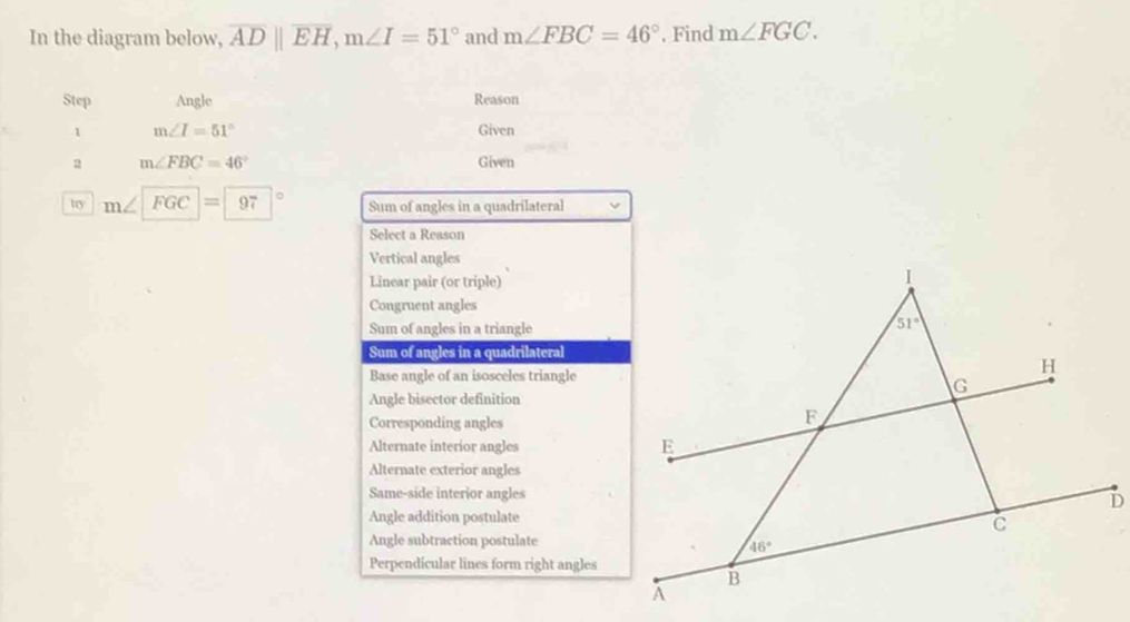 In the diagram below, overline ADparallel overline EH,m∠ I=51° and m∠ FBC=46° , Find m∠ FGC.
Step Angle Reason
1 m∠ I=51° Given
a m∠ FBC=46°
Given
try m∠ FGC=97° Sum of angles in a quadrilateral
Select a Reason
Vertical angles
Linear pair (or triple)
Congruent angles
Sum of angles in a triangle
Sum of angles in a quadrilateral
Base angle of an isosceles triangle
Angle bisector definition
Corresponding angles
Alternate interior angles
Alternate exterior angles
Same-side interior angles
Angle addition postulate
Angle subtraction postulate
Perpendicular lines form right angles