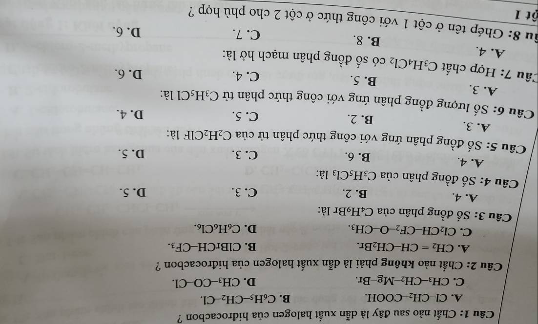 Chất nào sau đây là dẫn xuất halogen của hiđrocacbon ?
A. Cl-CH_2-COOH. B. C_6H_5-CH_2-Cl.
C. CH_3-CH_2-Mg-Br. D. CH_3-CO-Cl. 
Câu 2: Chất nào không phải là dẫn xuất halogen của hiđrocacbon ?
A. CH_2=CH-CH_2Br. B. ClBrCH-CF_3.
C. Cl_2CH-CF_2-O-CH_3. D. C_6H_6Cl_6. 
Câu 3: Số đồng phân của C_4H_9B r là:
A. 4. B. 2. C. 3. D. 5.
Câu 4: Số đồng phân của C_3H_5Cl_3 là:
A. 4. B. 6. C. 3. D. 5.
Câu 5: Số đồng phân ứng với công thức phân tử của C_2H_2 CIF * là:
A. 3. B. 2.
C. 5. D. 4.
Câu 6: Số lượng đồng phân ứng với công thức phân tử C_3H_5Cl là:
A. 3. B. 5.
C. 4. D. 6.
Câu 7: Hợp chất C_3H_4Cl_2 có số đồng phân mạch hở là:
A. 4. B. 8.
C. 7. D. 6.
Su 8: Ghép tên ở cột 1 với công thức ở cột 2 cho phù hợp ?
ột 1