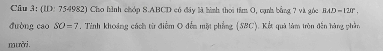 (ID: 754982) Cho hình chóp S. ABCD có đáy là hình thoi tâm O, cạnh bằng 7 và góc BAD=120°, 
đường cao SO=7. Tính khoảng cách từ điểm O đến mặt phẳng (SBC). Kết quả làm tròn đến hàng phần 
mười.