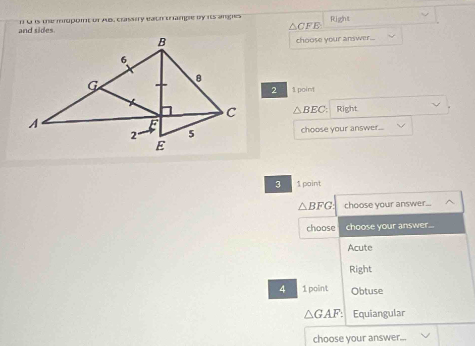 is the midpoint of AB, crassiry each triangle by its angles
and sides. △ CFE Right
choose your answer...
2 1 point
Right
△ BEC : 
choose your answer...
3 1 point
△ BFG : choose your answer. 
choose choose your answer...
Acute
Right
4 1 point Obtuse
△ GAF : Equiangular
choose your answer.