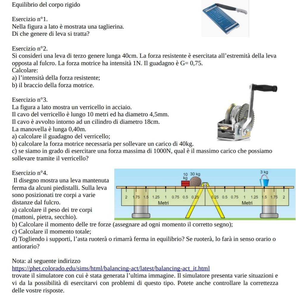 Equilibrio del corpo rigido
Esercizio n°1.
Nella figura a lato è mostrata una taglierina.
Di che genere di leva si tratta?
Esercizio n°2.
Si consideri una leva di terzo genere lunga 40cm. La forza resistente è esercitata all’estremità della leva
opposta al fulcro. La forza motrice ha intensità 1N. Il guadagno è G=0,75.
Calcolare:
a) l'intensità della forza resistente;
b) il braccio della forza motrice.
Esercizio n°3.
La figura a lato mostra un verricello in acciaio.
Il cavo del verricello è lungo 10 metri ed ha diametro 4,5mm.
Il cavo è avvolto intorno ad un cilindro di diametro 18cm.
La manovella è lunga 0,40m.
a) calcolare il guadagno del verricello;
b) calcolare la forza motrice necessaria per sollevare un carico di 40kg.
c) se siamo in grado di esercitare una forza massima di 1000N, qual è il massimo carico che possiamo
sollevare tramite il verricello?
Esercizio n°4.
Il disegno mostra una leva manten
ferma da alcuni piedistalli. Sulla le
sono posizionati tre corpi a varie
distanze dal fulcro.
a) calcolare il peso dei tre corpi
(mattoni, pietra, secchio).
b) Calcolare il momento delle tre forze (assegnare ad ogni momento il corretto segno);
c) Calcolare il momento totale;
d) Togliendo i supporti, l’asta ruoterà o rimarrà ferma in equilibrio? Se ruoterà, lo farà in senso orario o
antiorario?
Nota: al seguente indirizzo
https://phet.colorado.edu/sims/html/balancing-act/latest/balancing-act_it.html
trovate il simulatore con cuiè stata generata l’ultima immagine. Il simulatore presenta varie situazioni e
vi da la possibilità di esercitarvi con problemi di questo tipo. Potete anche controllare la correttezza
delle vostre risposte.