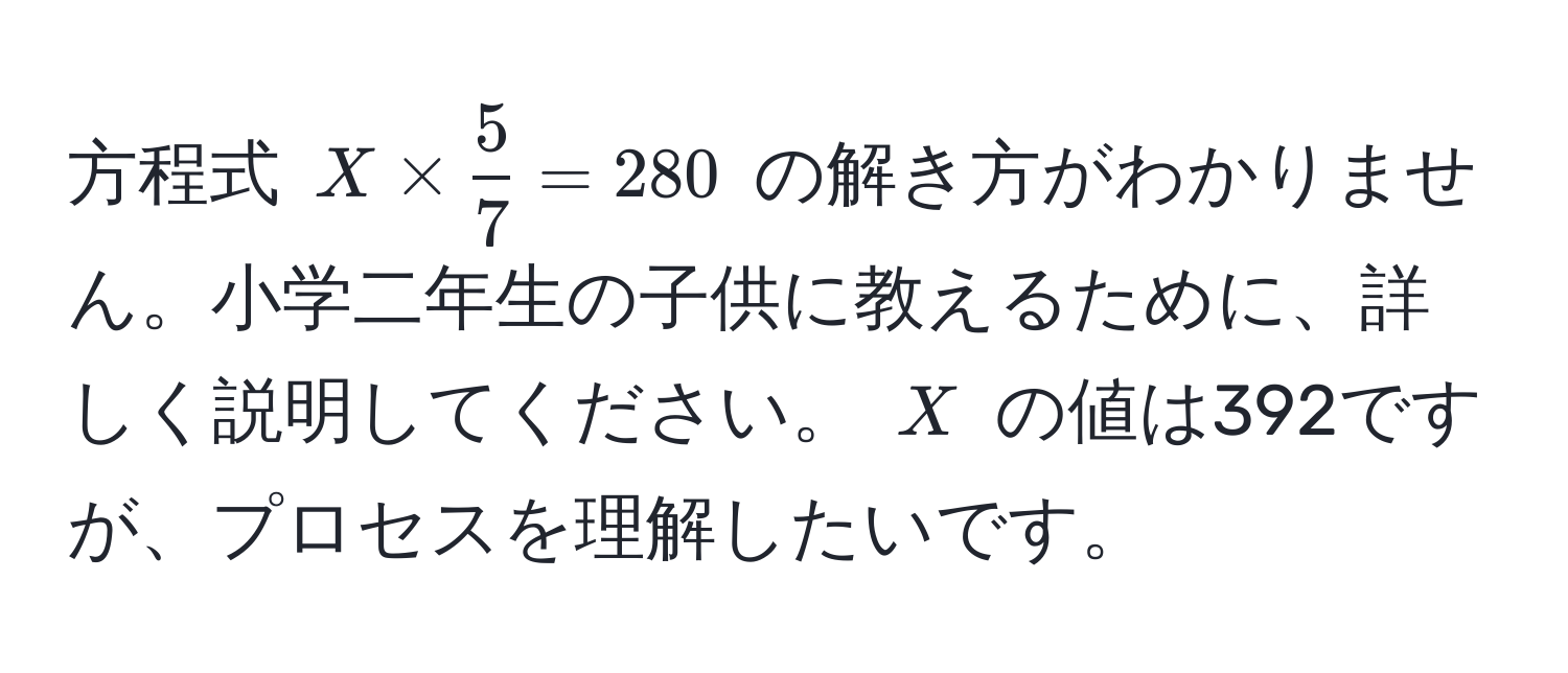 方程式 $X *  5/7  = 280$ の解き方がわかりません。小学二年生の子供に教えるために、詳しく説明してください。 $X$ の値は392ですが、プロセスを理解したいです。