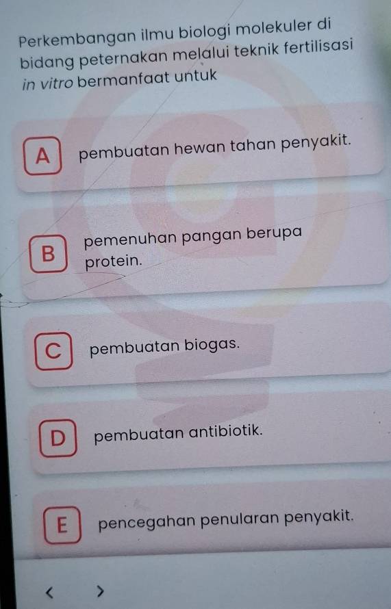 Perkembangan ilmu biologi molekuler di
bidang peternakan melalui teknik fertilisasi
in vitro bermanfaat untuk
A pembuatan hewan tahan penyakit.
B pemenuhan pangan berupa
protein.
C pembuatan biogas.
D pembuatan antibiotik.
Epencegahan penularan penyakit.