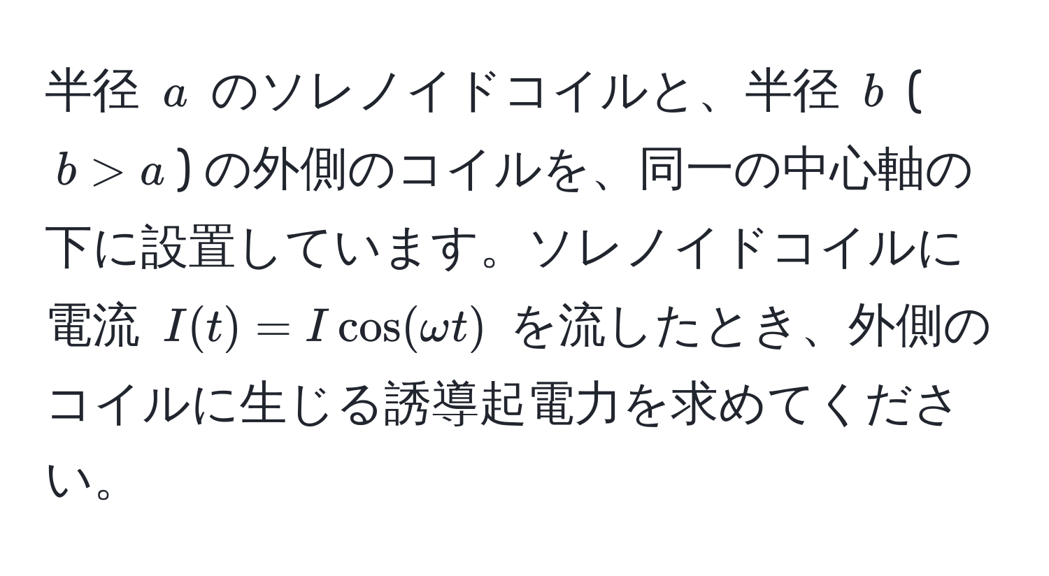 半径 $a$ のソレノイドコイルと、半径 $b$ ($b > a$) の外側のコイルを、同一の中心軸の下に設置しています。ソレノイドコイルに電流 $I(t) = I cos(omega t)$ を流したとき、外側のコイルに生じる誘導起電力を求めてください。