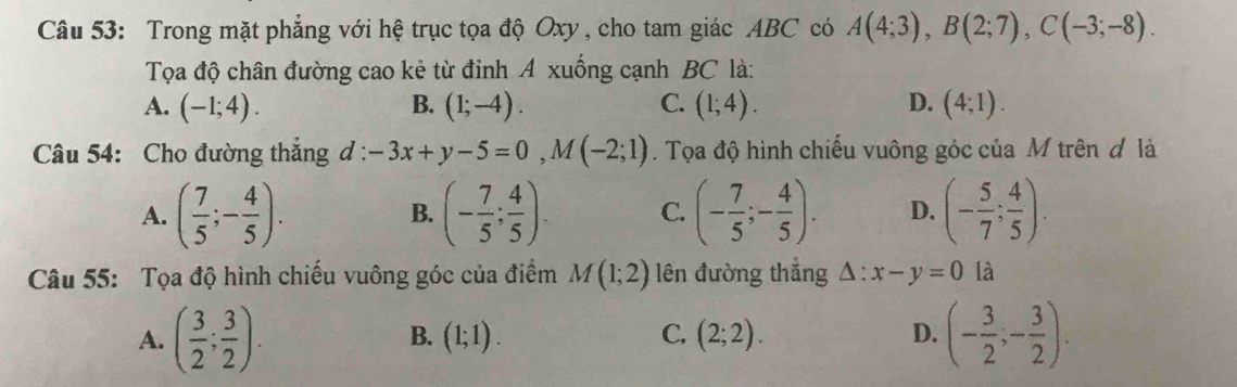 Trong mặt phẳng với hệ trục tọa độ Oxy , cho tam giác ABC có A(4;3), B(2;7), C(-3;-8). 
Tọa độ chân đường cao kẻ từ đinh A xuống cạnh BC là:
A. (-1;4). B. (1;-4). C. (1;4). D. (4;1). 
Câu 54: Cho đường thắng d : -3x+y-5=0, M(-2;1). Tọa độ hình chiếu vuông góc của M trên đ là
A. ( 7/5 ;- 4/5 ). (- 7/5 ; 4/5 ). C. (- 7/5 ;- 4/5 ). D. (- 5/7 ; 4/5 ). 
B.
Câu 55: Tọa độ hình chiếu vuông góc của điểm M(1;2) lên đường thắng △ :x-y=0 là
A. ( 3/2 ; 3/2 ). (1;1). C. (2;2). D. (- 3/2 ,- 3/2 ). 
B.