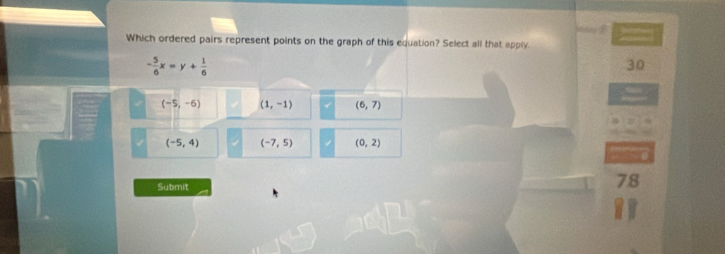 Which ordered pairs represent points on the graph of this equation? Select all that apply.
- 5/6 x=y+ 1/6 
30
(-5,-6) (1,-1) (6,7)
(-5,4) (-7,5) (0,2)
Submit
78