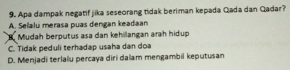 Apa dampak negatif jika seseorang tidak beriman kepada Qada dan Qadar?
A. Selalu merasa puas dengan keadaan
B. Mudah berputus asa dan kehilangan arah hidup
C. Tidak peduli terhadap usaha dan doa
D. Menjadi terlalu percaya diri dalam mengambil keputusan