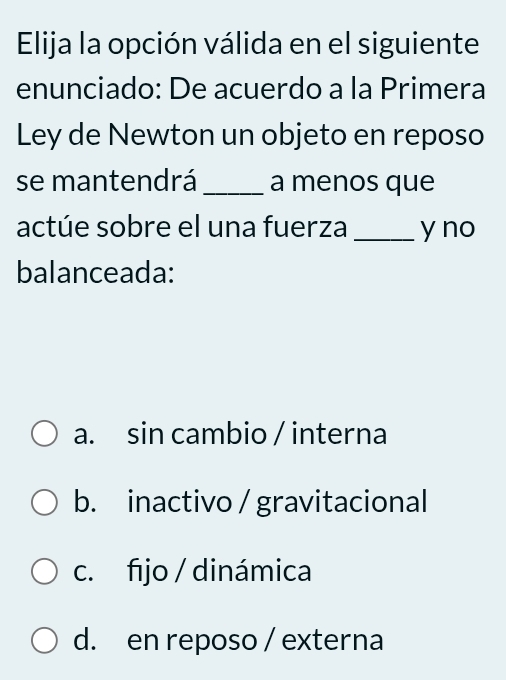 Elija la opción válida en el siguiente
enunciado: De acuerdo a la Primera
Ley de Newton un objeto en reposo
se mantendrá _a menos que
actúe sobre el una fuerza _y no
balanceada:
a. sin cambio / interna
b. inactivo / gravitacional
c. fijo / dinámica
d. en reposo / externa