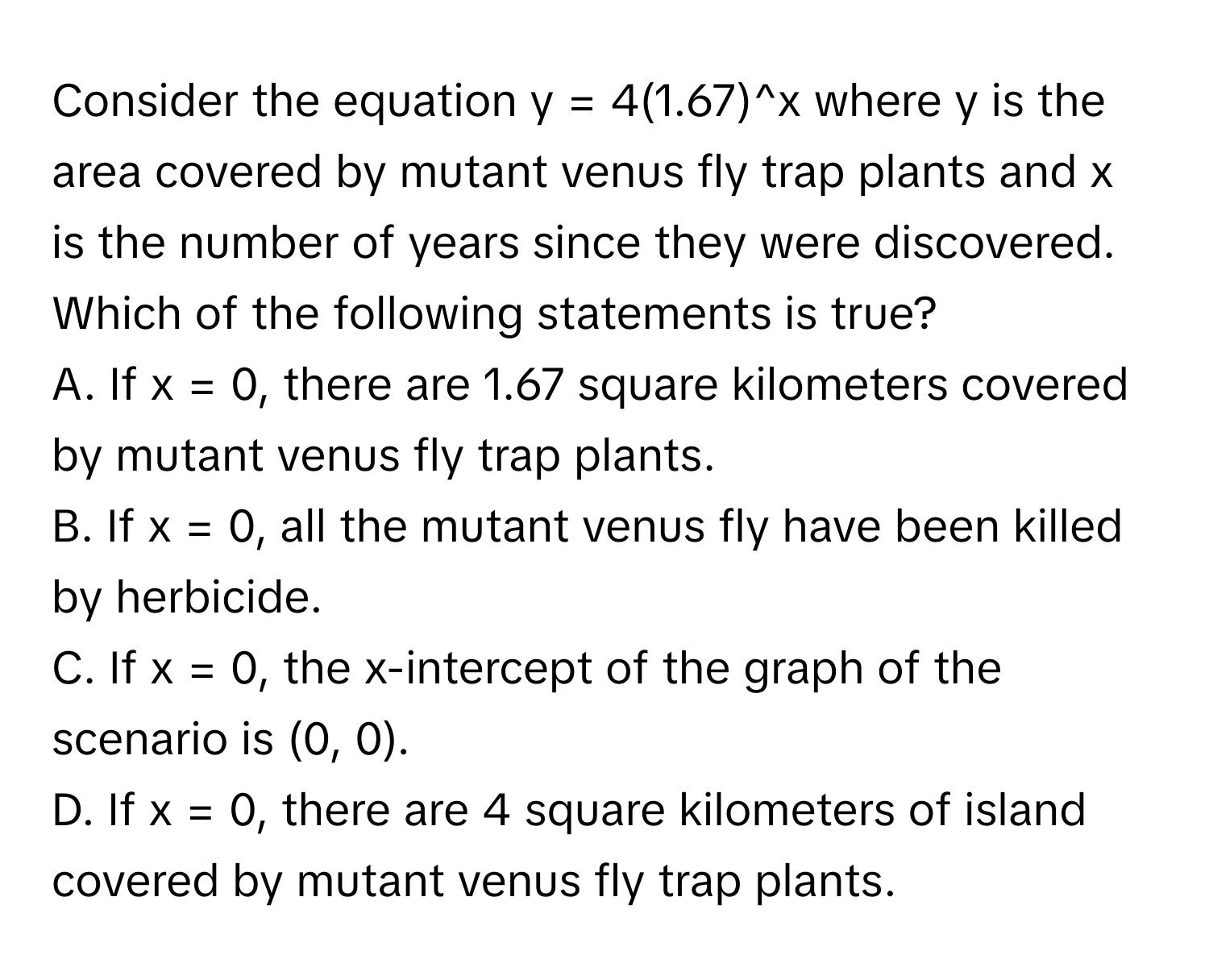 Consider the equation y = 4(1.67)^x where y is the area covered by mutant venus fly trap plants and x is the number of years since they were discovered. Which of the following statements is true?
A. If x = 0, there are 1.67 square kilometers covered by mutant venus fly trap plants.
B. If x = 0, all the mutant venus fly have been killed by herbicide.
C. If x = 0, the x-intercept of the graph of the scenario is (0, 0).
D. If x = 0, there are 4 square kilometers of island covered by mutant venus fly trap plants.