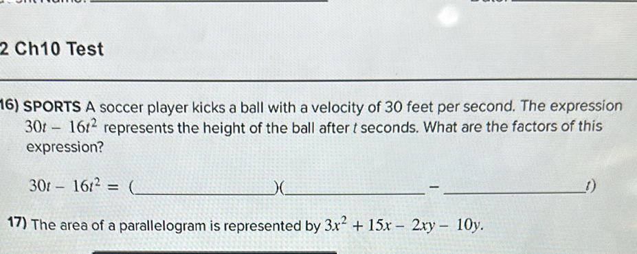 Ch10 Test 
16) SPORTS A soccer player kicks a ball with a velocity of 30 feet per second. The expression
30t-16t^2 represents the height of the ball after t seconds. What are the factors of this 
expression?
30t-16t^2= _ 
)(_ 
_1) 
17) The area of a parallelogram is represented by 3x^2+15x-2xy-10y.