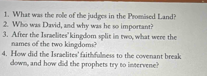 What was the role of the judges in the Promised Land? 
2. Who was David, and why was he so important? 
3. After the Israelites’kingdom split in two, what were the 
names of the two kingdoms? 
4. How did the Israelites’ faithfulness to the covenant break 
down, and how did the prophets try to intervene?